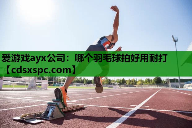 爱游戏ayx公司：哪个羽毛球拍好用耐打