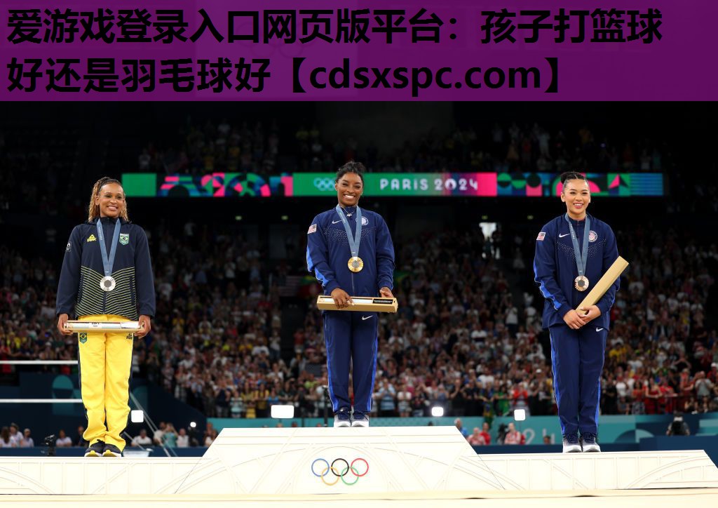 爱游戏登录入口网页版平台：孩子打篮球好还是羽毛球好