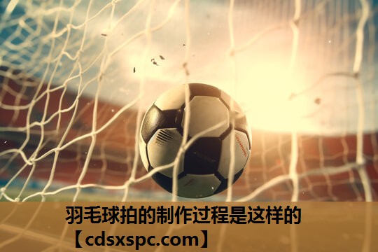 羽毛球拍的制作过程是这样的
