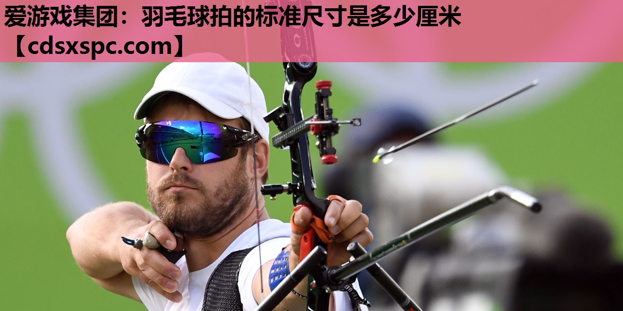 爱游戏集团：羽毛球拍的标准尺寸是多少厘米