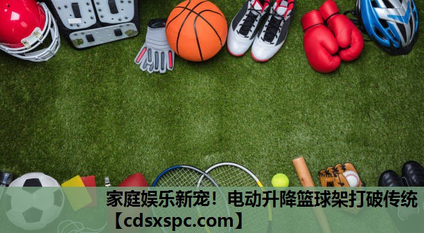家庭娱乐新宠！电动升降篮球架打破传统