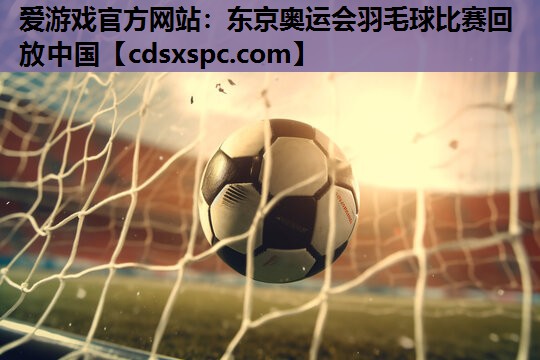 爱游戏官方网站：东京奥运会羽毛球比赛回放中国