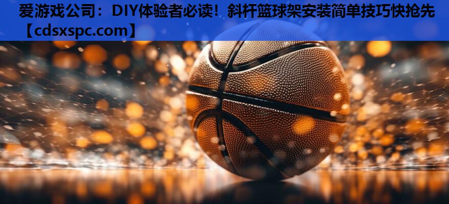 爱游戏公司：DIY体验者必读！斜杆篮球架安装简单技巧快抢先