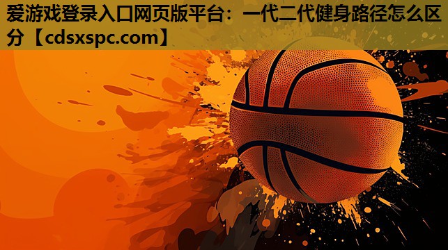 爱游戏登录入口网页版平台：一代二代健身路径怎么区分