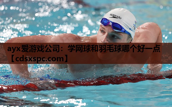 ayx爱游戏公司：学网球和羽毛球哪个好一点
