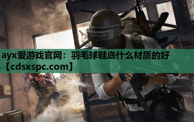 ayx爱游戏官网：羽毛球鞋底什么材质的好