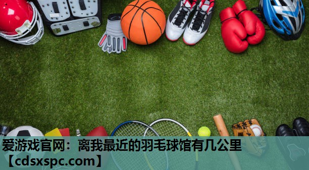 爱游戏官网：离我最近的羽毛球馆有几公里