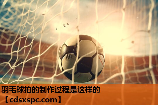 羽毛球拍的制作过程是这样的