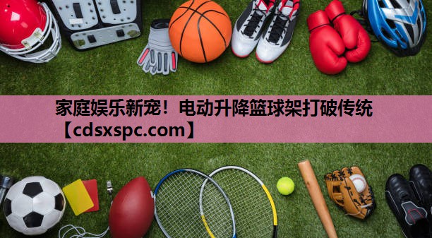 家庭娱乐新宠！电动升降篮球架打破传统